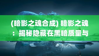 (暗影之魂合成) 暗影之魂：揭秘隐藏在黑暗质量与神秘异界之间的无尽探索