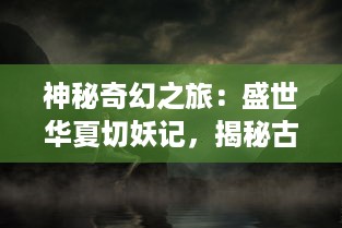 神秘奇幻之旅：盛世华夏切妖记，揭秘古代仙侠世界的神奇与传说