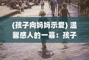 (孩子向妈妈示爱) 温馨感人的一幕：孩子竭诚的示爱，妈妈竟然没有一丝拒绝