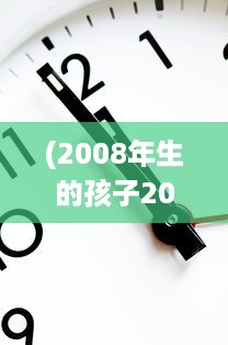 (2008年生的孩子2021年几岁) 回顾时间的流转：揭晓在2022年，出生于2008年的孩子们如今已多大