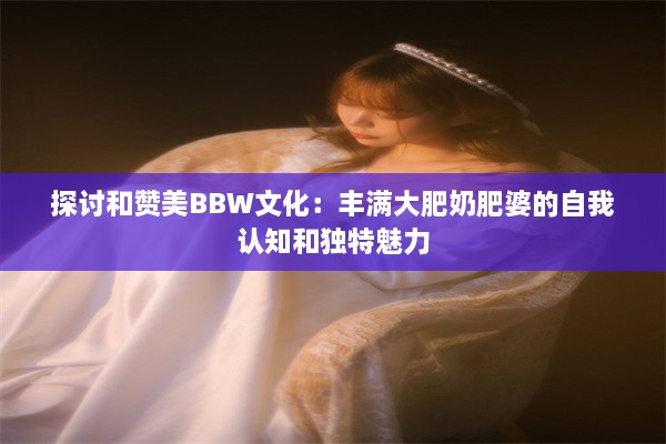 探讨和赞美BBW文化：丰满大肥奶肥婆的自我认知和独特魅力