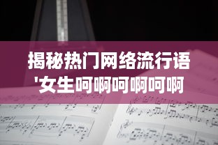 揭秘热门网络流行语'女生呵啊呵啊呵啊叫什么歌'：歌曲来源，歌词解析，以及其在社交媒体上的热度评估