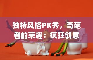 独特风格PK秀，奇葩者的荣耀：疯狂创意大打出手的奇葩大乱斗终极对决