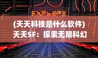 (天天科技是什么软件) 天天SF：探索无限科幻世界，让每一天都充满未知与奇幻