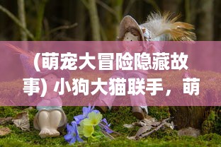 (萌宠大冒险隐藏故事) 小狗大猫联手，萌宠冒险记：偶遇神秘森林的惊险旅程