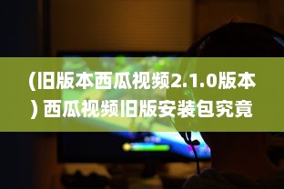 (旧版本西瓜视频2.1.0版本) 西瓜视频旧版安装包究竟有何魅力 挖掘经典版隐藏功能及特点