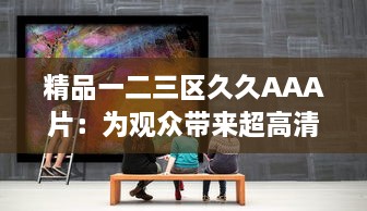 精品一二三区久久AAA片：为观众带来超高清画质和丰富内容的观影享受