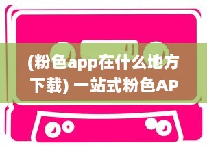 (粉色app在什么地方下载) 一站式粉色APP软件下载平台：满足你对可爱系应用的所有需求