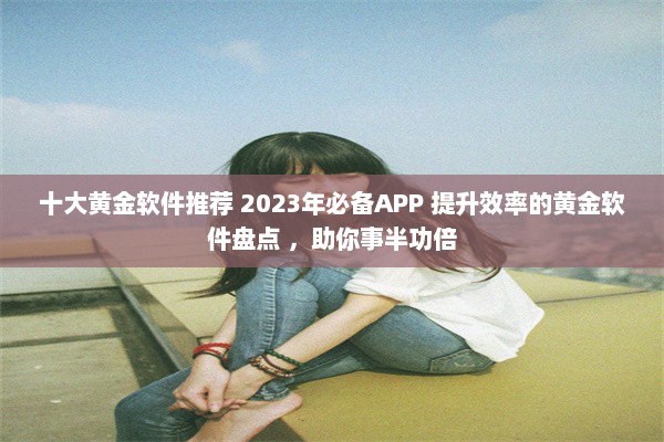 十大黄金软件推荐 2023年必备APP 提升效率的黄金软件盘点 ，助你事半功倍