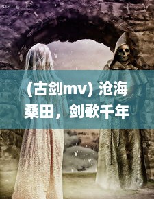 (古剑mv) 沧海桑田，剑歌千年：揭秘古剑传奇背后的历史文化与神秘剑术