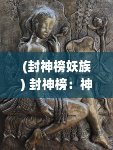 (封神榜妖族) 封神榜：神话传说中的仙命之祸、妖魔之战与众神的封神陨落