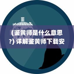 (鉴黄师是什么意思?) 详解鉴黄师下载安装全过程：网络环境的保护者如何高效运作