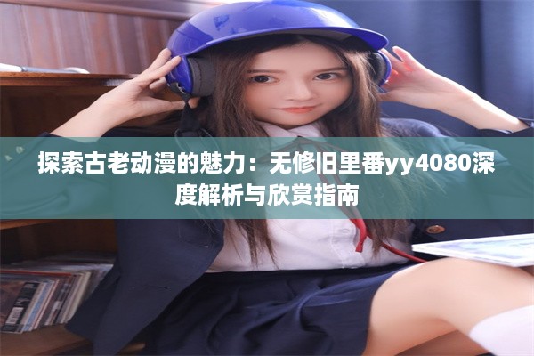 探索古老动漫的魅力：无修旧里番yy4080深度解析与欣赏指南