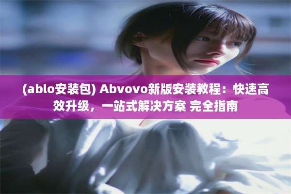 (ablo安装包) Abvovo新版安装教程：快速高效升级，一站式解决方案 完全指南