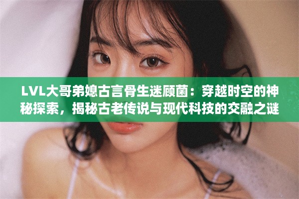 LVL大哥弟媳古言骨生迷顾菌：穿越时空的神秘探索，揭秘古老传说与现代科技的交融之谜 v4.4.4下载