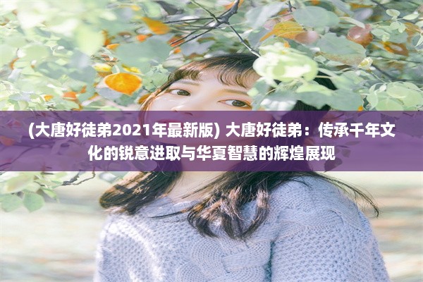 (大唐好徒弟2021年最新版) 大唐好徒弟：传承千年文化的锐意进取与华夏智慧的辉煌展现