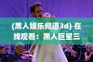 (黑人娱乐频道3d) 在线观看：黑人巨星三重表演一起进入舞台，巨大魅力震撼全场