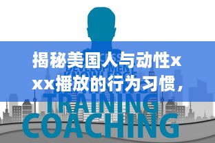 揭秘美国人与动性xxx播放的行为习惯，文化差异影响了他们对性的理解和表达吗