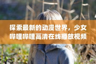 探索最新的动漫世界，少女哔哩哔哩高清在线播放视频，带你全方位透视番剧新潮流