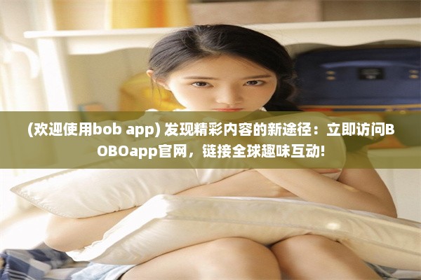 (欢迎使用bob app) 发现精彩内容的新途径：立即访问BOBOapp官网，链接全球趣味互动!