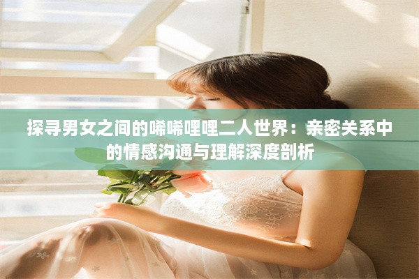 探寻男女之间的唏唏哩哩二人世界：亲密关系中的情感沟通与理解深度剖析