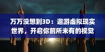 万万没想到3D：遨游虚拟现实世界，开启你前所未有的视觉盛宴