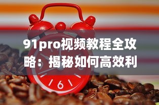 91pro视频教程全攻略：揭秘如何高效利用91pro视频工具，提升创作水平 详细解析