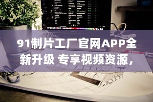 91制片工厂官网APP全新升级 专享视频资源，畅享私密空间，随时随地掌控娱乐新动态