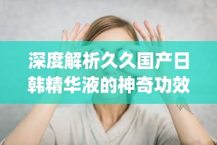 深度解析久久国产日韩精华液的神奇功效及其在美肤护肤中的独特作用 v5.4.9下载