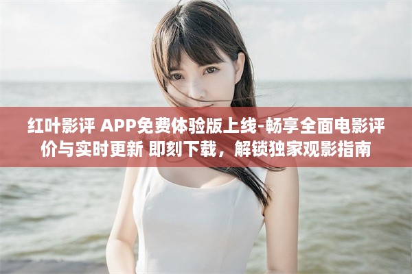 红叶影评 APP免费体验版上线-畅享全面电影评价与实时更新 即刻下载，解锁独家观影指南