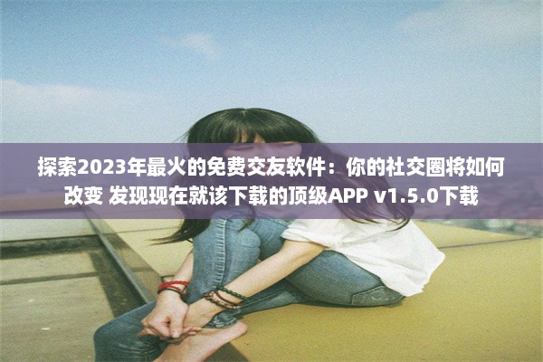 探索2023年最火的免费交友软件：你的社交圈将如何改变 发现现在就该下载的顶级APP v1.5.0下载