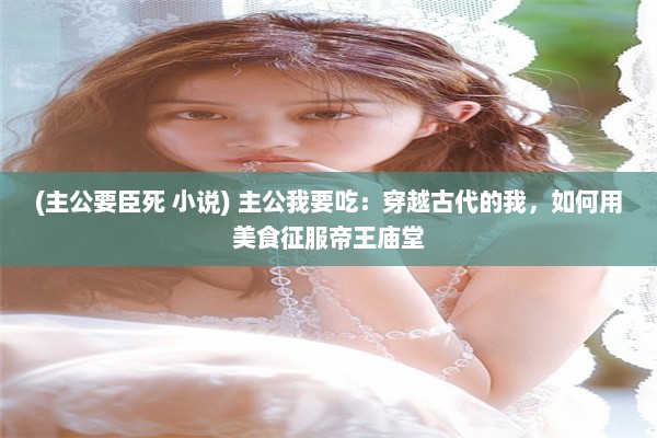 (主公要臣死 小说) 主公我要吃：穿越古代的我，如何用美食征服帝王庙堂