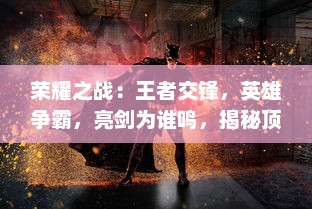 荣耀之战：王者交锋，英雄争霸，亮剑为谁鸣，揭秘顶尖电竞大赛背后的策略与热血