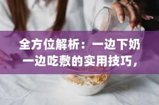 全方位解析：一边下奶一边吃敷的实用技巧，超详细步骤视频教程60分钟