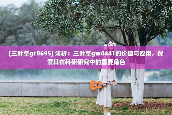 (三叶草gc8695) 浅析：三叶草gw4441的价值与应用，探索其在科研研究中的重要角色