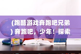 (跑酷游戏奔跑吧兄弟) 奔跑吧，少年！探索无穷无尽的挑战与乐趣：揭秘我的酷跑世界