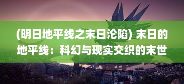 (明日地平线之末日沦陷) 末日的地平线：科幻与现实交织的末世生存挑战与人性救赎