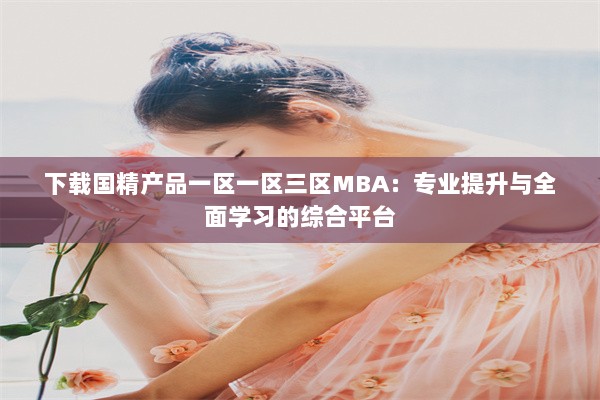 下载国精产品一区一区三区MBA：专业提升与全面学习的综合平台