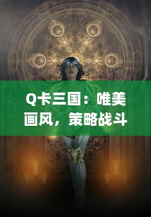 Q卡三国：唯美画风，策略战斗，深度剧情，真实还原三国演义，魏蜀吴战火连天的英雄世界