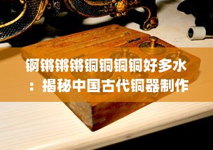 锕锵锵锵铜铜铜铜好多水：揭秘中国古代铜器制作文化及其独特炼铜技艺