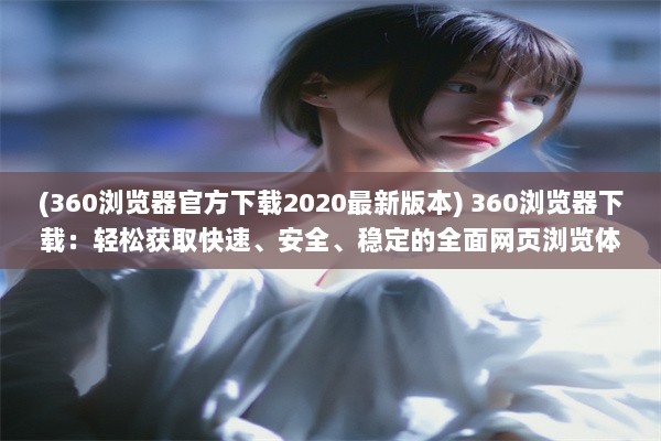 (360浏览器官方下载2020最新版本) 360浏览器下载：轻松获取快速、安全、稳定的全面网页浏览体验