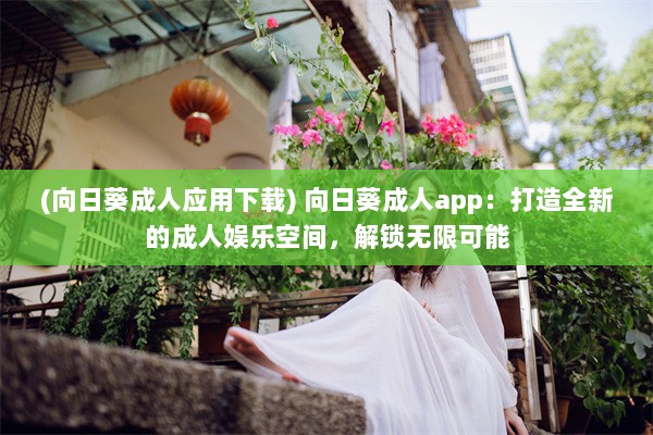 (向日葵成人应用下载) 向日葵成人app：打造全新的成人娱乐空间，解锁无限可能