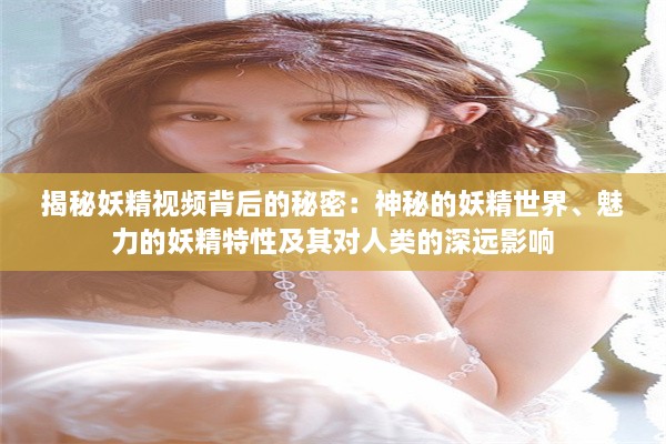 揭秘妖精视频背后的秘密：神秘的妖精世界、魅力的妖精特性及其对人类的深远影响