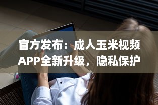 官方发布：成人玉米视频APP全新升级，隐私保护功能强化揭秘 v2.8.5下载