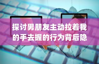 探讨男朋友主动拉着我的手去握的行为背后隐藏的心理暗示和情感表达 v9.1.0下载