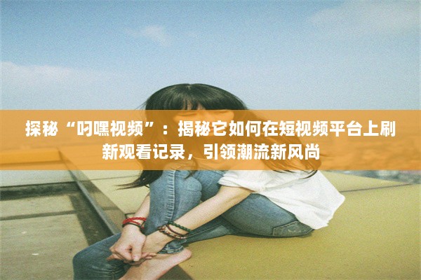 探秘“叼嘿视频”：揭秘它如何在短视频平台上刷新观看记录，引领潮流新风尚