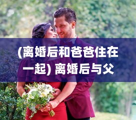 (离婚后和爸爸住在一起) 离婚后与父亲同住是否合适 探析其对夫妻关系和家庭生活的影响