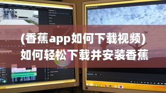 (香蕉app如何下载视频) 如何轻松下载并安装香蕉app最新版：详细步骤与注意事项一览无遗