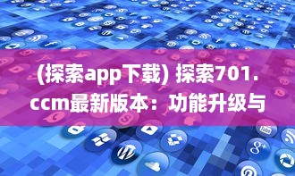 (探索app下载) 探索701.ccm最新版本：功能升级与用户体验优化全面解析