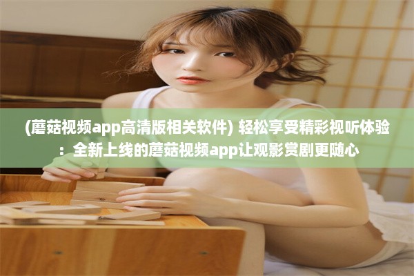 (蘑菇视频app高清版相关软件) 轻松享受精彩视听体验：全新上线的蘑菇视频app让观影赏剧更随心